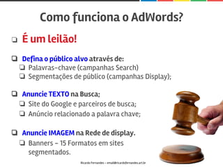❏ É um leilão!
❏ Defina o público alvo através de:
❏ Palavras-chave (campanhas Search)
❏ Segmentações de público (campanhas Display);
❏ Anuncie TEXTO na Busca;
❏ Site do Google e parceiros de busca;
❏ Anúncio relacionado a palavra chave;
❏ Anuncie IMAGEM na Rede de display.
❏ Banners - 15 Formatos em sites
segmentados.
Como funciona o AdWords?
Ricardo Fernandes - email@ricardofernandes.art.br
 