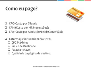 ❏ CPC (Custo por Clique);
❏ CPM (Custo por Mil Impressões);
❏ CPA (Custo por Aquisição/Lead/Conversão);
❏ Fatores que influenciam no custo:
❏ CPC Máximo;
❏ Índice de Qualidade:
❏ Palavra-chave;
❏ Qualidade da página de destino.
Como eu pago?
Ricardo Fernandes - email@ricardofernandes.art.br
 