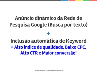 Ricardo Fernandes - email@ricardofernandes.art.br
Anúncio dinâmico da Rede de
Pesquisa Google (Busca por texto)
+
Inclusão automática de Keyword
= Alto índice de qualidade, Baixo CPC,
Alto CTR e Maior conversão!
 