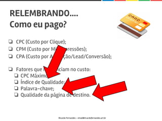 ❏ CPC (Custo por Clique);
❏ CPM (Custo por Mil Impressões);
❏ CPA (Custo por Aquisição/Lead/Conversão);
❏ Fatores que influenciam no custo:
❏ CPC Máximo;
❏ Índice de Qualidade:
❏ Palavra-chave;
❏ Qualidade da página de destino.
RELEMBRANDO….
Como eu pago?
Ricardo Fernandes - email@ricardofernandes.art.br
 