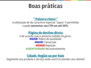 Boas práticas
" Palavra chave "
A utilização de do caractere especial "aspas" é permitida
e pode aumentar seu CTR em até 50%.
Página de destino direta
e de acordo com o anúncio exibido irá gerar:
MAIOR Índice de qualidade
MAIOR Conversão
MENOR Rejeição
ASSERTIVIDADE No investimento
Cidade, Região ou por Raio
Segmente seu produto e serviço onde você irá atender seu cliente!
 