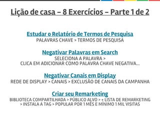 Lição de casa - 8 Exercícios - Parte 1 de 2
Estudar o Relatório de Termos de Pesquisa
PALAVRAS CHAVE > TERMOS DE PESQUISA
Negativar Palavras em Search
SELECIONA A PALAVRA >
CLICA EM ADICIONAR COMO PALAVRA CHAVE NEGATIVA...
Negativar Canais em Display
REDE DE DISPLAY > CANAIS > EXCLUSÃO DE CANAIS DA CAMPANHA
Criar seu Remarketing
BIBLIOTECA COMPARTILHADA > PÚBLICO ALVO > + LISTA DE REMARKETING
> INSTALA A TAG > POPULAR POR 1 MÊS E MÍNIMO 1 MIL VISITAS
 