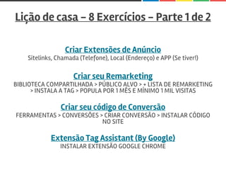 Lição de casa - 8 Exercícios - Parte 1 de 2
Criar Extensões de Anúncio
Sitelinks, Chamada (Telefone), Local (Endereço) e APP (Se tiver!)
Criar seu Remarketing
BIBLIOTECA COMPARTILHADA > PÚBLICO ALVO > + LISTA DE REMARKETING
> INSTALA A TAG > POPULA POR 1 MÊS E MÍNIMO 1 MIL VISITAS
Criar seu código de Conversão
FERRAMENTAS > CONVERSÕES > CRIAR CONVERSÃO > INSTALAR CÓDIGO
NO SITE
Extensão Tag Assistant (By Google)
INSTALAR EXTENSÃO GOOGLE CHROME
 