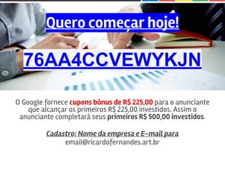 Quero começar hoje!
76AA4CCVEWYKJN
O Google fornece cupons bônus de R$ 225,00 para o anunciante
que alcançar os primeiros R$ 225,00 investidos. Assim o
anunciante completará seus primeiros R$ 500,00 investidos.
Cadastro: Nome da empresa e E-mail para
email@ricardofernandes.art.br
 