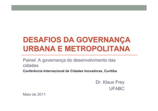 DESAFIOS DA GOVERNANÇA
URBANA E METROPOLITANA
Painel: A governança do desenvolvimento das
cidades
Conferência Internacional de Cidades Inovadoras, Curitiba


                                            Dr. Klaus Frey
                                                   UFABC
Maio de 2011
 