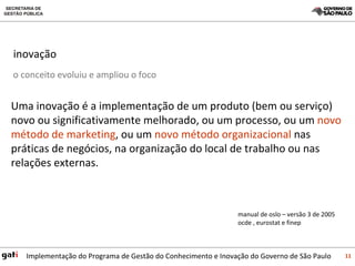 inovação  Uma inovação é a implementação de um produto (bem ou serviço) novo ou significativamente melhorado, ou um processo, ou um  novo método de marketing , ou um  novo método organizacional  nas práticas de negócios, na organização do local de trabalho ou nas relações externas.  manual de oslo – versão 3 de 2005 ocde , eurostat e finep o conceito evoluiu e ampliou o foco 
