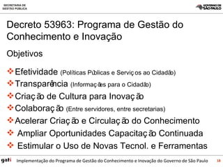 Objetivos Efetividade  (Políticas Públicas e Serviços ao Cidadão) Transparência  (Informações para o Cidadão) Criação de Cultura para Inovação  Colaboração  (Entre servidores, entre secretarias) Acelerar Criação e Circulação do Conhecimento Ampliar Oportunidades Capacitação Continuada Estimular o Uso de Novas Tecnol. e Ferramentas Decreto 53963: Programa de Gestão do Conhecimento e Inovação 