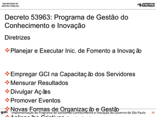Diretrizes Planejar e Executar Inic. de Fomento a Inovação  Empregar GCI na Capacitação dos Servidores Mensurar Resultados  Divulgar Ações Promover Eventos Novas Formas de Organização e Gestão Aplicações Criativas  (Incubadora) Decreto 53963: Programa de Gestão do Conhecimento e Inovação 