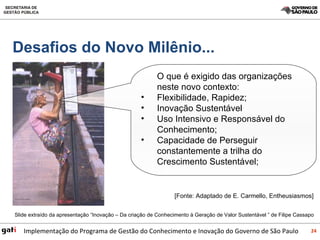 O que é exigido das organizações neste novo contexto: Flexibilidade, Rapidez; Inovação Sustentável  Uso Intensivo e Responsável do Conhecimento; Capacidade de Perseguir constantemente a trilha do Crescimento Sustentável; [Fonte: Adaptado de E. Carmello, Entheusiasmos] Desafios do Novo Milênio... Slide extraído da apresentação “Inovação – Da criação de Conhecimento à Geração de Valor Sustentável ” de Filipe Cassapo 