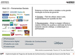 Estamos no limiar entre o simples e uma grande revolução na forma de governar Simples  – Fácil de utilizar, baixo custo, implementáveis em questão de dias Revolucionário  – Atingir e engajar milhares e mesmo milhões de usuários e estimular de forma bastante natural o diálogo, a colaboração e a participação Web 2.0 – Ferramentas Sociais Participação Democracia digital Trabalho em rede Colaboração  Gestão do Conhecimento Inovação iGov Slide extraído da apresentação “Governo 2.0” de José Cláudio Terra 
