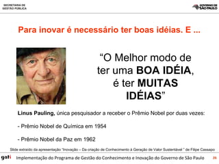 Para inovar é necessário ter boas idéias. E ... “ O Melhor modo de ter uma  BOA IDÉIA , é ter  MUITAS IDÉIAS ” Linus Pauling,  única pesquisador a receber o Prêmio Nobel por duas vezes: - Prêmio Nobel de Química em 1954   - Prêmio Nobel da Paz em 1962 Slide extraído da apresentação “Inovação – Da criação de Conhecimento à Geração de Valor Sustentável ” de Filipe Cassapo 