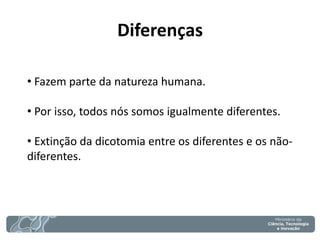 Diferenças 
• Fazem parte da natureza humana. 
• Por isso, todos nós somos igualmente diferentes. 
• Extinção da dicotomia entre os diferentes e os não- diferentes.  