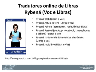 Tradutores online de Libras Rybená (Voz e Libras) 
•Rybená Web (Libras e Voz) 
•Rybená ATM e Totens (Libras e Voz) 
•Rybená Painéis (aeroportos, rodoviárias) -Libras 
•Rybená Pessoal (desktop, notebook, smartphones e tablets) –Libras e Voz 
•Rybená tradutor de documentos eletrônicos (Libras e Voz) 
•Rybená Judiciário (Libras e Voz) 
http://www.grupoicts.com.br/?pg=paginas&area=acessibilidade  