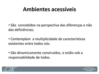 Ambientes acessíveis 
• São concebidos na perspectiva das diferenças e não das deficiências; 
• Contemplam a multiplicidade de características existentes entre todos nós. 
• São dinamicamente construídos, e estão sob a responsabilidade de todos.  