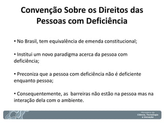 Convenção Sobre os Direitos das Pessoas com Deficiência 
• No Brasil, tem equivalência de emenda constitucional; 
• Institui um novo paradigma acerca da pessoa com deficiência; 
• Preconiza que a pessoa com deficiência não é deficiente enquanto pessoa; 
• Consequentemente, as barreiras não estão na pessoa mas na interação dela com o ambiente.  