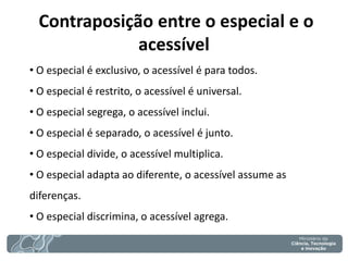 Contraposição entre o especial e o acessível 
• O especial é exclusivo, o acessível é para todos. 
• O especial é restrito, o acessível é universal. 
• O especial segrega, o acessível inclui. 
• O especial é separado, o acessível é junto. 
• O especial divide, o acessível multiplica. 
• O especial adapta ao diferente, o acessível assume as diferenças. 
• O especial discrimina, o acessível agrega.  
