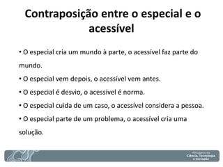 Contraposição entre o especial e o acessível 
• O especial cria um mundo à parte, o acessível faz parte do mundo. 
• O especial vem depois, o acessível vem antes. 
• O especial é desvio, o acessível é norma. 
• O especial cuida de um caso, o acessível considera a pessoa. 
• O especial parte de um problema, o acessível cria uma solução.  