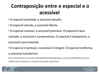 Contraposição entre o especial e o acessível 
• O especial acomoda, o acessível desafia. 
• O especial atende, o acessível liberta. 
• O especial comove, o acessível promove. O especial é boa- vontade, o acessível é compromisso. O especial é temporário, o acessível é permanente. 
• O especial é pontual, o acessível é integral. O especial conforma, o acessível transforma! Fonte: http://correio.rac.com.br/_conteudo/2013/12/capa/projetos_correio/e_braille/ponto_de_vista/ 132742-entre-o-especial-e-o-acessivel-uma-grande-ruptura.html  