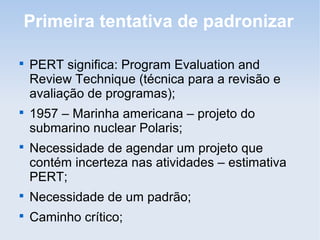 Primeira tentativa de padronizar


    PERT significa: Program Evaluation and
    Review Technique (técnica para a revisão e
    avaliação de programas);

    1957 – Marinha americana – projeto do
    submarino nuclear Polaris;

    Necessidade de agendar um projeto que
    contém incerteza nas atividades – estimativa
    PERT;

    Necessidade de um padrão;

    Caminho crítico;
 