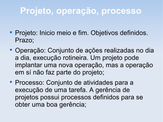 Projeto, operação, processo


    Projeto: Inicio meio e fim. Objetivos definidos.
    Prazo;

    Operação: Conjunto de ações realizadas no dia
    a dia, execução rotineira. Um projeto pode
    implantar uma nova operação, mas a operação
    em sí não faz parte do projeto;

    Processo: Conjunto de atividades para a
    execução de uma tarefa. A gerência de
    projetos possui processos definidos para se
    obter uma boa gerência;
 