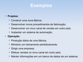 Exemplos


    Projetos:
    
        Construir uma nova fábrica;
    
        Desenvolver novos procedimentos de fabricação;
    
        Desenvolver um novo canal de vendas em outro país;
    
        Implantar um sistema de automação;

    Operação:
    
        Produção diária de uma fábrica;
    
        Ministrar um treinamento periódicamente;
    
        Dirigir uma empresa;
    
        Efetuar vendas no novo canal em outro país;
    
        Manter informações em um banco de dados de um sistema;
 