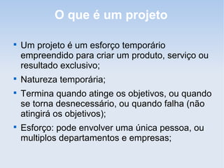 O que é um projeto


    Um projeto é um esforço temporário
    empreendido para criar um produto, serviço ou
    resultado exclusivo;

    Natureza temporária;

    Termina quando atinge os objetivos, ou quando
    se torna desnecessário, ou quando falha (não
    atingirá os objetivos);

    Esforço: pode envolver uma única pessoa, ou
    multiplos departamentos e empresas;
 