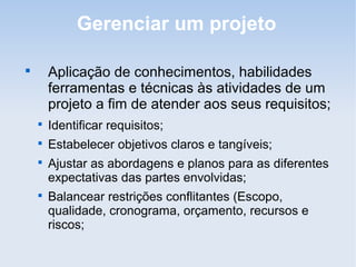 Gerenciar um projeto


        Aplicação de conhecimentos, habilidades
        ferramentas e técnicas às atividades de um
        projeto a fim de atender aos seus requisitos;
    
        Identificar requisitos;
    
        Estabelecer objetivos claros e tangíveis;
    
        Ajustar as abordagens e planos para as diferentes
        expectativas das partes envolvidas;
    
        Balancear restrições conflitantes (Escopo,
        qualidade, cronograma, orçamento, recursos e
        riscos;
 