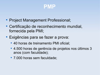PMP


    Project Management Professional;

    Certificação de reconhecimento mundial,
    fornecida pela PMI;

    Exigências para se fazer a prova:
    
        40 horas de treinamento PMI oficial;
    
        4.500 horas de gerência de projetos nos últimos 3
        anos (com faculdade);
    
        7.000 horas sem faculdade;
 