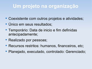 Um projeto na organização


    Coexistente com outros projetos e atividades;

    Único em seus resultados;

    Temporário: Data de inicio e fim definidas
    antecipadamente;

    Realizado por pessoas;

    Recursos restritos: humanos, financeiros, etc;

    Planejado, executado, controlado: Gerenciado;
 