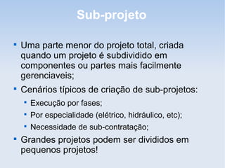 Sub-projeto


    Uma parte menor do projeto total, criada
    quando um projeto é subdividido em
    componentes ou partes mais facilmente
    gerenciaveis;

    Cenários típicos de criação de sub-projetos:
    
        Execução por fases;
    
        Por especialidade (elétrico, hidráulico, etc);
    
        Necessidade de sub-contratação;

    Grandes projetos podem ser divididos em
    pequenos projetos!
 