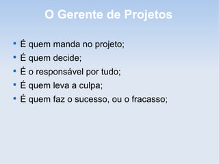 O Gerente de Projetos


    É quem manda no projeto;

    É quem decide;

    É o responsável por tudo;

    É quem leva a culpa;

    É quem faz o sucesso, ou o fracasso;
 