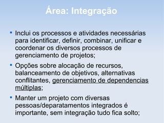 Área: Integração


    Inclui os processos e atividades necessárias
    para identificar, definir, combinar, unificar e
    coordenar os diversos processos de
    gerenciamento de projetos;

    Opções sobre alocação de recursos,
    balanceamento de objetivos, alternativas
    conflitantes, gerenciamento de dependencias
    múltiplas;

    Manter um projeto com diversas
    pessoas/deparatamentos integrados é
    importante, sem integração tudo fica solto;
 