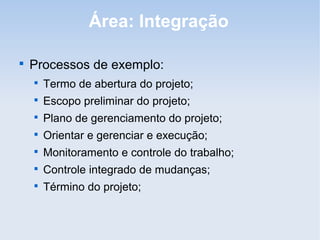 Área: Integração


    Processos de exemplo:
    
        Termo de abertura do projeto;
    
        Escopo preliminar do projeto;
    
        Plano de gerenciamento do projeto;
    
        Orientar e gerenciar e execução;
    
        Monitoramento e controle do trabalho;
    
        Controle integrado de mudanças;
    
        Término do projeto;
 