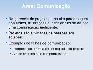 Área: Comunicação


    Na gerencia de projetos, uma alta porcentagem
    dos atritos, frustrações e ineficiências se dá por
    uma comunicação ineficiente;

    Projetos são atividades de pessoas em
    equipes;

    Exemplos de falhas de comunicação:
    
        Interpretação errônea de um requisito do projeto;
    
        Atraso em uma data compromissada;
 
