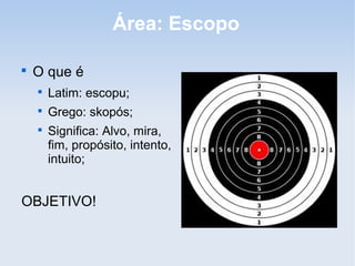 Área: Escopo


    O que é
    
        Latim: escopu;
    
        Grego: skopós;
    
        Significa: Alvo, mira,
        fim, propósito, intento,
        intuito;


OBJETIVO!
 