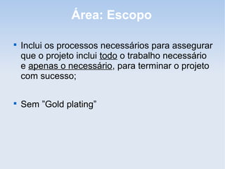Área: Escopo


    Inclui os processos necessários para assegurar
    que o projeto inclui todo o trabalho necessário
    e apenas o necessário, para terminar o projeto
    com sucesso;


    Sem ”Gold plating”
 
