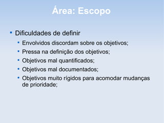 Área: Escopo


    Dificuldades de definir
    
        Envolvidos discordam sobre os objetivos;
    
        Pressa na definição dos objetivos;
    
        Objetivos mal quantificados;
    
        Objetivos mal documentados;
    
        Objetivos muito rígidos para acomodar mudanças
        de prioridade;
 