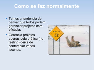 Como se faz normalmente


    Temos a tendencia de
    pensar que todos podem
    gerenciar projetos com
    eficácia;

    Gerencia projetos
    apenas pela prática (no
    feeling) deixa de
    contemplar várias
    lacunas;
 