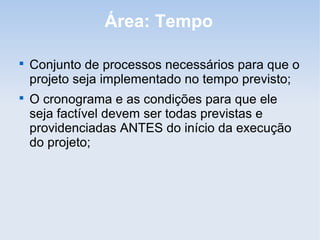 Área: Tempo


    Conjunto de processos necessários para que o
    projeto seja implementado no tempo previsto;

    O cronograma e as condições para que ele
    seja factível devem ser todas previstas e
    providenciadas ANTES do início da execução
    do projeto;
 