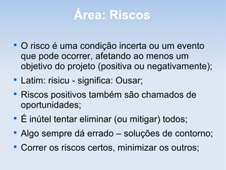Área: Riscos


    O risco é uma condição incerta ou um evento
    que pode ocorrer, afetando ao menos um
    objetivo do projeto (positiva ou negativamente);

    Latim: risicu - significa: Ousar;

    Riscos positivos também são chamados de
    oportunidades;

    É inútel tentar eliminar (ou mitigar) todos;

    Algo sempre dá errado – soluções de contorno;

    Correr os riscos certos, minimizar os outros;
 