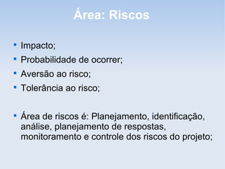 Área: Riscos


    Impacto;

    Probabilidade de ocorrer;

    Aversão ao risco;

    Tolerância ao risco;


    Área de riscos é: Planejamento, identificação,
    análise, planejamento de respostas,
    monitoramento e controle dos riscos do projeto;
 