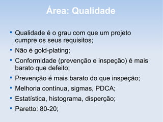 Área: Qualidade


    Qualidade é o grau com que um projeto
    cumpre os seus requisitos;

    Não é gold-plating;

    Conformidade (prevenção e inspeção) é mais
    barato que defeito;

    Prevenção é mais barato do que inspeção;

    Melhoria contínua, sigmas, PDCA;

    Estatística, histograma, disperção;

    Paretto: 80-20;
 