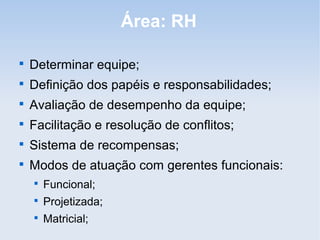 Área: RH


    Determinar equipe;

    Definição dos papéis e responsabilidades;

    Avaliação de desempenho da equipe;

    Facilitação e resolução de conflitos;

    Sistema de recompensas;

    Modos de atuação com gerentes funcionais:
    
        Funcional;
    
        Projetizada;
    
        Matricial;
 