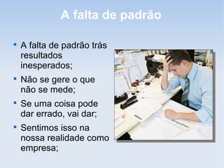 A falta de padrão


    A falta de padrão trás
    resultados
    inesperados;

    Não se gere o que
    não se mede;

    Se uma coisa pode
    dar errado, vai dar;

    Sentimos isso na
    nossa realidade como
    empresa;
 