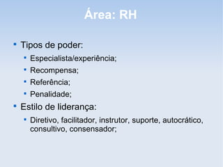 Área: RH


    Tipos de poder:
    
        Especialista/experiência;
    
        Recompensa;
    
        Referência;
    
        Penalidade;

    Estilo de liderança:
    
        Diretivo, facilitador, instrutor, suporte, autocrático,
        consultivo, consensador;
 