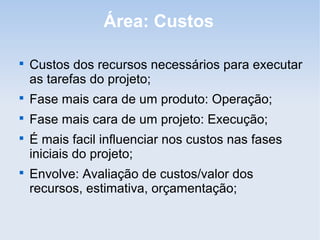 Área: Custos


    Custos dos recursos necessários para executar
    as tarefas do projeto;

    Fase mais cara de um produto: Operação;

    Fase mais cara de um projeto: Execução;

    É mais facil influenciar nos custos nas fases
    iniciais do projeto;

    Envolve: Avaliação de custos/valor dos
    recursos, estimativa, orçamentação;
 
