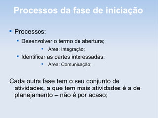 Processos da fase de iniciação


    Processos:
    
        Desenvolver o termo de abertura;
                
                    Área: Integração;
    
        Identificar as partes interessadas;
                
                    Área: Comunicação;


Cada outra fase tem o seu conjunto de
 atividades, a que tem mais atividades é a de
 planejamento – não é por acaso;
 