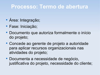 Processo: Termo de abertura


    Área: Integração;

    Fase: Iniciação;

    Documento que autoriza formalmente o início
    do projeto;

    Concede ao gerente de projeto a autoridade
    para aplicar recursos organizacionais nas
    atividades do projeto;

    Documenta a necessidade de negócio,
    justificativa do projeto, necessidade do cliente;
 