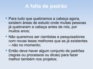 A falta de padrão


    Para tudo que quebramos a cabeça agora,
    existem áreas de estudo onde muitas pessoas
    já quebraram a cabeça antes de nós, por
    muitos anos;

    Não queremos ser cientistas e pesquisadores
    com novas teses melhores que as já existentes
    – não no momento;

    Então deve haver algum conjunto de padrões
    (regras ou processos ou dicas) para fazer
    melhor também nos projetos;
 