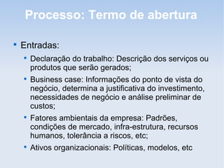 Processo: Termo de abertura


    Entradas:
    
        Declaração do trabalho: Descrição dos serviços ou
        produtos que serão gerados;
    
        Business case: Informações do ponto de vista do
        negócio, determina a justificativa do investimento,
        necessidades de negócio e análise preliminar de
        custos;
    
        Fatores ambientais da empresa: Padrões,
        condições de mercado, infra-estrutura, recursos
        humanos, tolerância a riscos, etc;
    
        Ativos organizacionais: Políticas, modelos, etc
 